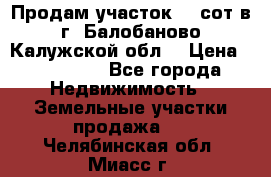 Продам участок 12 сот в г. Балобаново Калужской обл. › Цена ­ 850 000 - Все города Недвижимость » Земельные участки продажа   . Челябинская обл.,Миасс г.